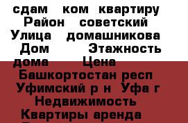 сдам 1-ком. квартиру › Район ­ советский › Улица ­ домашникова › Дом ­ 24 › Этажность дома ­ 5 › Цена ­ 13 000 - Башкортостан респ., Уфимский р-н, Уфа г. Недвижимость » Квартиры аренда   . Башкортостан респ.